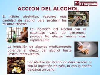 ACCION DEL ALCOHOL El hábito alcohólico, requiere más cantidad de alcohol para producir los mismos efectos. La ingestión del alcohol con el estomago vacío de alimentos, provoca los efectos mucho más rápidamente. La ingestión de algunos medicamentos potencia el efecto del alcohol hasta límites imprevisibles. Los efectos del alcohol no desaparecen ni con la ingestión de café, ni con la acción de darse un baño. 