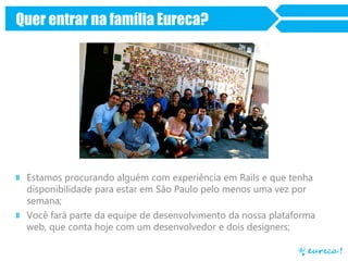 Quer entrar na família Eureca?
» Estamos procurando alguém com experiência em Rails e que tenha
disponibilidade para estar em São Paulo pelo menos uma vez por
semana;
» Você fará parte da equipe de desenvolvimento da nossa plataforma
web, que conta hoje com um desenvolvedor e dois designers;
 