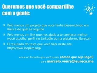 Queremos que você compartilhe
com a gente:
» Pelo menos um projeto que você tenha desenvolvido em
Rails e do qual se orgulhe
» Pelo menos um link que nos ajude a te conhecer melhor
(você escolhe: perfil no LinkedIn ou na plataforma Eureca!)
» O resultado do teste que você fizer neste site:
http://www.inspiira.org/
envie no formato que você quiser (desde que seja logo!)
para marcelo.vieira@eureca.me
 