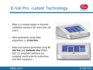 ellab.com E-Val Pro
E-Val Pro –Latest Technology
• Ellab is a market leader in thermal
validation solutions for more than 65
years.
• Next generation wired data
acquisition is E-Val Pro.
• Data and reports generated using E-
Val Pro and ValSuite Pro CFR21
Part 11 compliant software are
accepted world-wide by authorities
and FDA inspectors .
 