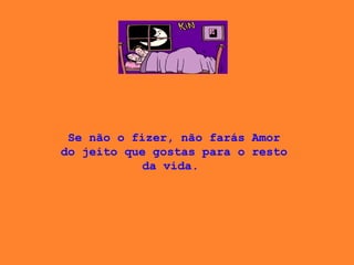 Se não o fizer, não farás Amor do jeito que gostas para o resto da vida.  