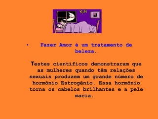 Fazer Amor é um tratamento de beleza. T estes científicos demonstraram que as mulheres quando têm relações sexuais produzem um grande número de hormônio Estrogênio. Essa hormônio torna os cabelos brilhantes e a pele macia .    