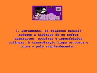 2. Lentamente, as relações sexuais reduzem a hipótese de se sofrer dermatites, coceiras e imperfeições cutâneas. A transpiração limpa os poros e torna a pele resplandecente.  