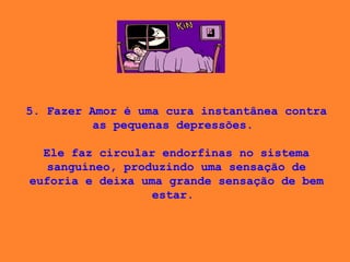 5. Fazer Amor é uma cura instantânea contra as pequenas depressões.    Ele faz circular endorfinas no sistema sanguíneo, produzindo uma sensação de euforia e deixa uma grande sensação de bem estar.  
