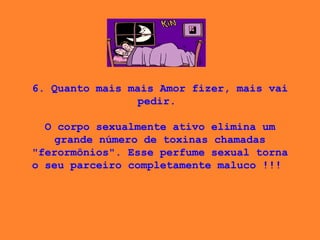 6. Quanto mais mais Amor fizer, mais vai pedir.    O corpo sexualmente ativo elimina um grande número de toxinas chamadas "ferormônios". Esse perfume sexual torna o seu parceiro completamente maluco !!!  