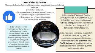Need of Electric Vehicles
These are following factors which creates an urgent need for use of electric
vehicles:
1. To reduce pollution.
2. To conserve non-renewable natural resources.
3. To reduce import of petrol and diesel.
4. To promote use of renewable energy.
5. To reduce global warming
Today when the world is
thriving to use day by day new
technology everywhere,
Electric Vehicles must be the
future means of transport.
Pollution, growing demand for
fuel, Global Warming, and
promoting eco-friendly means
of transport are some of the
reasons for promoting electric
vehicles.
India unveiled ‘National Electric
Mobility Mission Plan (NEMMP) 2020’
in 2013 to overcome the issues of
National energy security, automobile
pollution, and the growth of
domestic EV manufacturers.
India has plans to make a major shift
to electric vehicles by 2030. E-
commerce companies, Indian car
manufacturers like Mahindra and
TATA Motors are working on making
electric cars more common over the
next two decades.
 