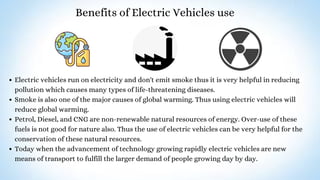 Benefits of Electric Vehicles use
Electric vehicles run on electricity and don't emit smoke thus it is very helpful in reducing
pollution which causes many types of life-threatening diseases.
Smoke is also one of the major causes of global warming. Thus using electric vehicles will
reduce global warming.
Petrol, Diesel, and CNG are non-renewable natural resources of energy. Over-use of these
fuels is not good for nature also. Thus the use of electric vehicles can be very helpful for the
conservation of these natural resources.
Today when the advancement of technology growing rapidly electric vehicles are new
means of transport to fulfill the larger demand of people growing day by day.
 