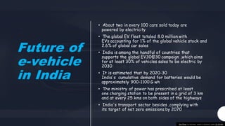 Future of
e-vehicle
in India
• About two in every 100 cars sold today are
powered by electricity
• The global EV fleet totaled 8.0 million with
EVs accounting for 1% of the global vehicle stock and
2.6% of global car sales
• India is among the handful of countries that
supports the global EV30@30 campaign ,which aims
for at least 30% of vehicles sales to be electric by
2030
• It is estimated that by 2020-30
India's cumulative demand for batteries would be
approximately 900-1100 G wh
• The ministry of power has prescribed at least
one charging station to be present in a grid of 3 km
and at every 25 kms on both sides of the highways
• India's transport sector besides ,complying with
its target of net zero emissions by 2070
This Photo by Unknown author is licensed under CC BY-ND.
 