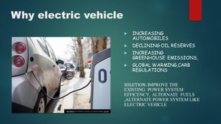 Why electric vehicle
 INCREASING
AUTOMOBILES
 DECLINING OIL RESERVES
 INCREASING
GREENHOUSE EMISSIONS,
 GLOBAL WARMING,CARB
REGULATIONS
SOLUTION: IMPROVE THE
EXISTING POWER SYSTEM
EFFICENCY, ALTERNATE FUELS
,ALTERNATE POWER SYSTEM LIKE
ELECTRIC VEHICLE
This Photo by Unknow n author is licensed under CC BY.
 