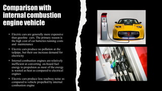 Comparisonwith
internalcombustion
enginevehicle
• Electric cars are generally more expensive
than gasoline cars. The primary reason is
the high cost of car batteries running costs
and maintenance
• Electric cars produce no pollution at the
tailpipe, but their use increase demand for
electricity
• Internal combustion engines are relatively
inefficient at converting on-board fuel
energy to propulsion as most of the energy
is wasted as heat as compared to electrical
engines
• Electric cars produce less roadway noise as
compared to vehicle propelled by internal
combustion engine
 