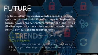 FUTURE
The future of battery electric vehicle depends primarily
upon the cost and availability of battery with high specific
energy, power density, short charge time and long life ,as
all other aspects such as motors, motor controllers with
internal combustion engine components
I. Li –ion
II. Li –poly
III. Zic air batteries
have demonstrated specfic energy high enough to
deliver range and recharge times comparable to conventional
vehicle.
This Photo by Unknown author is licensed under CC BY-SA-NC.
 