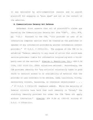 it was motivated by anti-competitive reasons and to punish
plaintiff for engaging in “pure spam” and not on the content of
the websites.
A. Communications Decency Act Defense
Defendant first asserts that all of plaintiff’s claims are
barred by the Communications Decency Act (the “CDA”). (Doc. #78,
pp. 7-10.) Pursuant to the CDA, “[n]o provider or user of an
interactive computer service shall be treated as the publisher or
speaker of any information provided by another information content
provider.” 47 U.S.C. § 230(c)(1). The purpose of the CDA is to
establish “federal immunity to any cause of action that would make
service providers liable for information originating with a third-
party user of the service.” Almeida v. Amazon.com, Inc., 456 F.3d
1316, 1321 (11th Cir. 2006) (citations omitted). Accordingly, the
CDA provides immunity for “any action[s] voluntarily taken in good
faith to restrict access to or availability of material that the
provider or user considers to be obscene, lewd, lascivious, filthy,
excessively violent, harassing, or otherwise objectionable . . .
.” 47 U.S.C. § 230(c)(2) (emphasis added). While the majority of
federal circuits have held that such immunity is “broad,” the
statutory immunity provided for under the CDA “does not apply
without limitation.” Almeida, 456 F.3d at 1321-22 (citing 47
U.S.C. § 230(e)(1)).
12
 