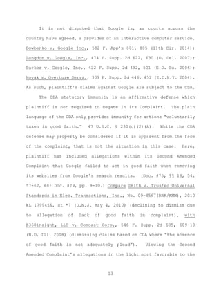 It is not disputed that Google is, as courts across the
country have agreed, a provider of an interactive computer service.
Dowbenko v. Google Inc., 582 F. App’x 801, 805 (11th Cir. 2014);
Langdon v. Google, Inc., 474 F. Supp. 2d 622, 630 (D. Del. 2007);
Parker v. Google, Inc., 422 F. Supp. 2d 492, 501 (E.D. Pa. 2006);
Novak v. Overture Servs., 309 F. Supp. 2d 446, 452 (E.D.N.Y. 2004).
As such, plaintiff’s claims against Google are subject to the CDA.
The CDA statutory immunity is an affirmative defense which
plaintiff is not required to negate in its Complaint. The plain
language of the CDA only provides immunity for actions “voluntarily
taken in good faith.” 47 U.S.C. § 230(c)(2)(A). While the CDA
defense may properly be considered if it is apparent from the face
of the complaint, that is not the situation in this case. Here,
plaintiff has included allegations within its Second Amended
Complaint that Google failed to act in good faith when removing
its websites from Google’s search results. (Doc. #75, ¶¶ 18, 54,
57-62, 68; Doc. #79, pp. 9-10.) Compare Smith v. Trusted Universal
Standards in Elec. Transactions, Inc., No. 09-4567(RBK/KMW), 2010
WL 1799456, at *7 (D.N.J. May 4, 2010) (declining to dismiss due
to allegation of lack of good faith in complaint), with
E360insight, LLC v. Comcast Corp., 546 F. Supp. 2d 605, 609-10
(N.D. Ill. 2008) (dismissing claims based on CDA where “the absence
of good faith is not adequately plead”). Viewing the Second
Amended Complaint’s allegations in the light most favorable to the
13
 