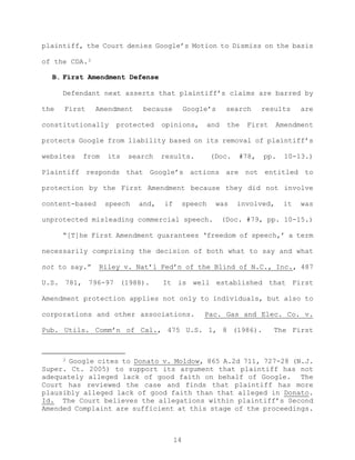 plaintiff, the Court denies Google’s Motion to Dismiss on the basis
of the CDA.3
B. First Amendment Defense
Defendant next asserts that plaintiff’s claims are barred by
the First Amendment because Google’s search results are
constitutionally protected opinions, and the First Amendment
protects Google from liability based on its removal of plaintiff’s
websites from its search results. (Doc. #78, pp. 10-13.)
Plaintiff responds that Google’s actions are not entitled to
protection by the First Amendment because they did not involve
content-based speech and, if speech was involved, it was
unprotected misleading commercial speech. (Doc. #79, pp. 10-15.)
“[T]he First Amendment guarantees ‘freedom of speech,’ a term
necessarily comprising the decision of both what to say and what
not to say.” Riley v. Nat’l Fed’n of the Blind of N.C., Inc., 487
U.S. 781, 796-97 (1988). It is well established that First
Amendment protection applies not only to individuals, but also to
corporations and other associations. Pac. Gas and Elec. Co. v.
Pub. Utils. Comm’n of Cal., 475 U.S. 1, 8 (1986). The First
3 Google cites to Donato v. Moldow, 865 A.2d 711, 727-28 (N.J.
Super. Ct. 2005) to support its argument that plaintiff has not
adequately alleged lack of good faith on behalf of Google. The
Court has reviewed the case and finds that plaintiff has more
plausibly alleged lack of good faith than that alleged in Donato.
Id. The Court believes the allegations within plaintiff’s Second
Amended Complaint are sufficient at this stage of the proceedings.
14
 