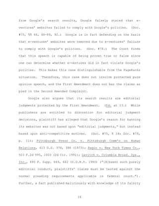 from Google’s search results, Google falsely stated that e-
ventures’ websites failed to comply with Google’s policies. (Doc.
#75, ¶¶ 66, 88-89, 92.) Google is in fact defending on the basis
that e-ventures’ websites were removed due to e-ventures’ failure
to comply with Google’s policies. (Doc. #78.) The Court finds
that this speech is capable of being proven true or false since
one can determine whether e-ventures did in fact violate Google’s
policies. This makes this case distinguishable from the PageRanks
situation. Therefore, this case does not involve protected pure
opinion speech, and the First Amendment does not bar the claims as
pled in the Second Amended Complaint.
Google also argues that its search results are editorial
judgments protected by the First Amendment. (Id. at 13.) While
publishers are entitled to discretion for editorial judgment
decisions, plaintiff has alleged that Google’s reason for banning
its websites was not based upon “editorial judgments,” but instead
based upon anti-competitive motives. (Doc. #75, ¶ 18; Doc. #79,
p. 11); Pittsburgh Press Co. v. Pittsburgh Comm’n on Human
Relations, 413 U.S. 376, 386 (1973); Ragin v. New York Times Co.,
923 F.2d 995, 1003 (2d Cir. 1991); Levitch v. Columbia Broad. Sys.,
Inc., 495 F. Supp. 649, 662 (S.D.N.Y. 1980) (“[A]bsent such purely
editorial conduct, plaintiffs’ claims must be tested against the
normal pleading requirements applicable in federal court.”).
Further, a fact published maliciously with knowledge of its falsity
16
 