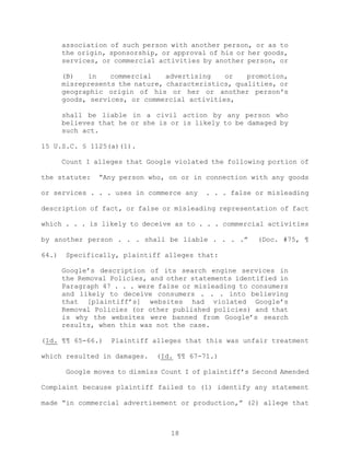 association of such person with another person, or as to
the origin, sponsorship, or approval of his or her goods,
services, or commercial activities by another person, or
(B) in commercial advertising or promotion,
misrepresents the nature, characteristics, qualities, or
geographic origin of his or her or another person's
goods, services, or commercial activities,
shall be liable in a civil action by any person who
believes that he or she is or is likely to be damaged by
such act.
15 U.S.C. § 1125(a)(1).
Count I alleges that Google violated the following portion of
the statute: “Any person who, on or in connection with any goods
or services . . . uses in commerce any . . . false or misleading
description of fact, or false or misleading representation of fact
which . . . is likely to deceive as to . . . commercial activities
by another person . . . shall be liable . . . .” (Doc. #75, ¶
64.) Specifically, plaintiff alleges that:
Google’s description of its search engine services in
the Removal Policies, and other statements identified in
Paragraph 47 . . . were false or misleading to consumers
and likely to deceive consumers . . . into believing
that [plaintiff’s] websites had violated Google’s
Removal Policies (or other published policies) and that
is why the websites were banned from Google’s search
results, when this was not the case.
(Id. ¶¶ 65-66.) Plaintiff alleges that this was unfair treatment
which resulted in damages. (Id. ¶¶ 67-71.)
Google moves to dismiss Count I of plaintiff’s Second Amended
Complaint because plaintiff failed to (1) identify any statement
made “in commercial advertisement or production,” (2) allege that
18
 