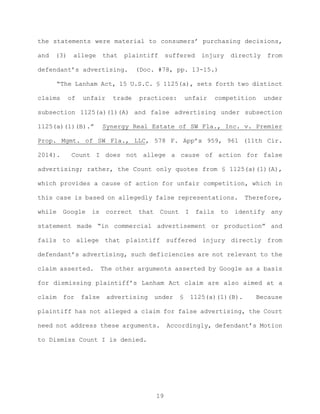 the statements were material to consumers’ purchasing decisions,
and (3) allege that plaintiff suffered injury directly from
defendant’s advertising. (Doc. #78, pp. 13-15.)
“The Lanham Act, 15 U.S.C. § 1125(a), sets forth two distinct
claims of unfair trade practices: unfair competition under
subsection 1125(a)(1)(A) and false advertising under subsection
1125(a)(1)(B).” Synergy Real Estate of SW Fla., Inc. v. Premier
Prop. Mgmt. of SW Fla., LLC, 578 F. App’x 959, 961 (11th Cir.
2014). Count I does not allege a cause of action for false
advertising; rather, the Count only quotes from § 1125(a)(1)(A),
which provides a cause of action for unfair competition, which in
this case is based on allegedly false representations. Therefore,
while Google is correct that Count I fails to identify any
statement made “in commercial advertisement or production” and
fails to allege that plaintiff suffered injury directly from
defendant’s advertising, such deficiencies are not relevant to the
claim asserted. The other arguments asserted by Google as a basis
for dismissing plaintiff’s Lanham Act claim are also aimed at a
claim for false advertising under § 1125(a)(1)(B). Because
plaintiff has not alleged a claim for false advertising, the Court
need not address these arguments. Accordingly, defendant’s Motion
to Dismiss Count I is denied.
19
 