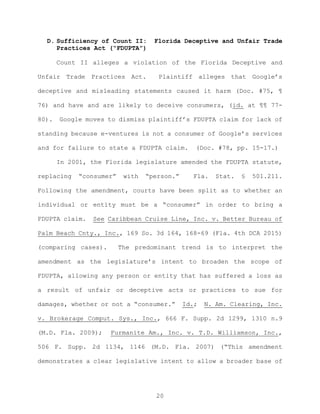 D. Sufficiency of Count II: Florida Deceptive and Unfair Trade
Practices Act (“FDUPTA”)
Count II alleges a violation of the Florida Deceptive and
Unfair Trade Practices Act. Plaintiff alleges that Google’s
deceptive and misleading statements caused it harm (Doc. #75, ¶
76) and have and are likely to deceive consumers, (id. at ¶¶ 77-
80). Google moves to dismiss plaintiff’s FDUPTA claim for lack of
standing because e-ventures is not a consumer of Google’s services
and for failure to state a FDUPTA claim. (Doc. #78, pp. 15-17.)
In 2001, the Florida legislature amended the FDUPTA statute,
replacing “consumer” with “person.” Fla. Stat. § 501.211.
Following the amendment, courts have been split as to whether an
individual or entity must be a “consumer” in order to bring a
FDUPTA claim. See Caribbean Cruise Line, Inc. v. Better Bureau of
Palm Beach Cnty., Inc., 169 So. 3d 164, 168-69 (Fla. 4th DCA 2015)
(comparing cases). The predominant trend is to interpret the
amendment as the legislature’s intent to broaden the scope of
FDUPTA, allowing any person or entity that has suffered a loss as
a result of unfair or deceptive acts or practices to sue for
damages, whether or not a “consumer.” Id.; N. Am. Clearing, Inc.
v. Brokerage Comput. Sys., Inc., 666 F. Supp. 2d 1299, 1310 n.9
(M.D. Fla. 2009); Furmanite Am., Inc. v. T.D. Williamson, Inc.,
506 F. Supp. 2d 1134, 1146 (M.D. Fla. 2007) (“This amendment
demonstrates a clear legislative intent to allow a broader base of
20
 