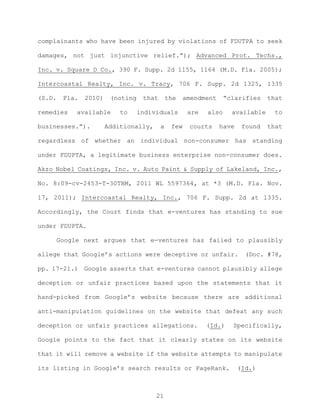 complainants who have been injured by violations of FDUTPA to seek
damages, not just injunctive relief.”); Advanced Prot. Techs.,
Inc. v. Square D Co., 390 F. Supp. 2d 1155, 1164 (M.D. Fla. 2005);
Intercoastal Realty, Inc. v. Tracy, 706 F. Supp. 2d 1325, 1335
(S.D. Fla. 2010) (noting that the amendment “clarifies that
remedies available to individuals are also available to
businesses.”). Additionally, a few courts have found that
regardless of whether an individual non-consumer has standing
under FDUPTA, a legitimate business enterprise non-consumer does.
Akzo Nobel Coatings, Inc. v. Auto Paint & Supply of Lakeland, Inc.,
No. 8:09-cv-2453-T-30TBM, 2011 WL 5597364, at *3 (M.D. Fla. Nov.
17, 2011); Intercoastal Realty, Inc., 706 F. Supp. 2d at 1335.
Accordingly, the Court finds that e-ventures has standing to sue
under FDUPTA.
Google next argues that e-ventures has failed to plausibly
allege that Google’s actions were deceptive or unfair. (Doc. #78,
pp. 17-21.) Google asserts that e-ventures cannot plausibly allege
deception or unfair practices based upon the statements that it
hand-picked from Google’s website because there are additional
anti-manipulation guidelines on the website that defeat any such
deception or unfair practices allegations. (Id.) Specifically,
Google points to the fact that it clearly states on its website
that it will remove a website if the website attempts to manipulate
its listing in Google’s search results or PageRank. (Id.)
21
 