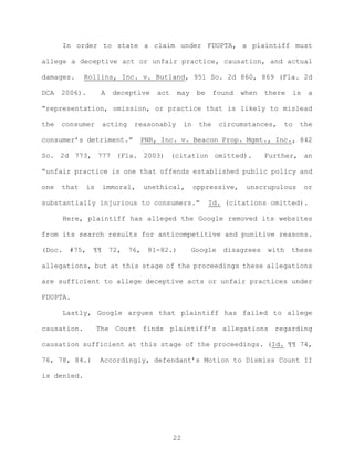 In order to state a claim under FDUPTA, a plaintiff must
allege a deceptive act or unfair practice, causation, and actual
damages. Rollins, Inc. v. Butland, 951 So. 2d 860, 869 (Fla. 2d
DCA 2006). A deceptive act may be found when there is a
“representation, omission, or practice that is likely to mislead
the consumer acting reasonably in the circumstances, to the
consumer’s detriment.” PNR, Inc. v. Beacon Prop. Mgmt., Inc., 842
So. 2d 773, 777 (Fla. 2003) (citation omitted). Further, an
“unfair practice is one that offends established public policy and
one that is immoral, unethical, oppressive, unscrupulous or
substantially injurious to consumers.” Id. (citations omitted).
Here, plaintiff has alleged the Google removed its websites
from its search results for anticompetitive and punitive reasons.
(Doc. #75, ¶¶ 72, 76, 81-82.) Google disagrees with these
allegations, but at this stage of the proceedings these allegations
are sufficient to allege deceptive acts or unfair practices under
FDUPTA.
Lastly, Google argues that plaintiff has failed to allege
causation. The Court finds plaintiff’s allegations regarding
causation sufficient at this stage of the proceedings. (Id. ¶¶ 74,
76, 78, 84.) Accordingly, defendant’s Motion to Dismiss Count II
is denied.
22
 