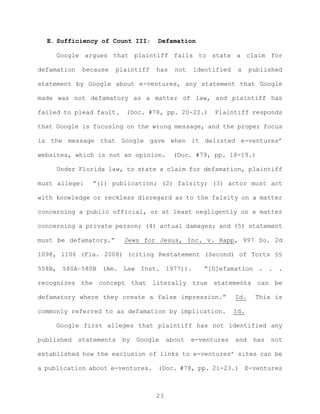 E. Sufficiency of Count III: Defamation
Google argues that plaintiff fails to state a claim for
defamation because plaintiff has not identified a published
statement by Google about e-ventures, any statement that Google
made was not defamatory as a matter of law, and plaintiff has
failed to plead fault. (Doc. #78, pp. 20-22.) Plaintiff responds
that Google is focusing on the wrong message, and the proper focus
is the message that Google gave when it delisted e-ventures’
websites, which is not an opinion. (Doc. #79, pp. 18-19.)
Under Florida law, to state a claim for defamation, plaintiff
must allege: “(1) publication; (2) falsity; (3) actor must act
with knowledge or reckless disregard as to the falsity on a matter
concerning a public official, or at least negligently on a matter
concerning a private person; (4) actual damages; and (5) statement
must be defamatory.” Jews for Jesus, Inc. v. Rapp, 997 So. 2d
1098, 1106 (Fla. 2008) (citing Restatement (Second) of Torts §§
558B, 580A–580B (Am. Law Inst. 1977)). “[D]efamation . . .
recognizes the concept that literally true statements can be
defamatory where they create a false impression.” Id. This is
commonly referred to as defamation by implication. Id.
Google first alleges that plaintiff has not identified any
published statements by Google about e-ventures and has not
established how the exclusion of links to e-ventures’ sites can be
a publication about e-ventures. (Doc. #78, pp. 21-23.) E-ventures
23
 