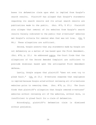 bases its defamation claim upon what is implied from Google’s
search results. Plaintiff has alleged that Google’s statements
regarding its search results and its actual search results are
publications made to the public. (Doc. #75, ¶ 87.) Plaintiff
also alleges that removal of its websites from Google’s search
results falsely indicated to the public that e-ventures’ websites
met Google’s criteria for removal when that was not true. (Id. ¶
88.) These allegations are sufficient.
Second, Google asserts that any statements made by Google are
not defamatory as a matter of law based upon the First Amendment.
(Doc. #78, p. 22.) As addressed supra, the Court finds that the
allegations of the Second Amended Complaint are sufficient to
preclude dismissal based upon the anticipated First Amendment
defense.
Lastly, Google argues that plaintiff “does not even try to
plead fault.” (Id. at 23.) E-ventures responds that negligence
is implied because Google acted without reviewing all of e-ventures
websites prior to removing them. (Doc. #79, p. 19.) The Court
finds that plaintiff’s allegation that Google removed e-ventures’
websites without reviewing all of the websites, without more, is
insufficient to plead fault for a claim of defamation.
Accordingly, plaintiff’s defamation claim is dismissed
without prejudice.
24
 