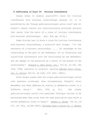 F. Sufficiency of Count IV: Tortious Interference
Google moves to dismiss plaintiff’s claim for tortious
interference with business relationships because (1) it is
prohibited by the “single publication/single action rule” and (2)
Google’s search results are constitutionally protected opinions
that cannot form the basis of a claim of tortious interference
with business relationships. (Doc. #78, pp. 23-26.)
Under Florida law, to state a claim for tortious interference
with business relationships, a plaintiff must allege: “(1) the
existence of a business relationship . . . (2) knowledge of the
relationship on the part of the defendant; (3) an intentional and
unjustified interference with the relationship by the defendant;
and (4) damage to the plaintiff as a result of the breach of the
relationship.” Gossard v. Adia Servs. Inc., 723 So. 2d 182, 184
(Fla. 1998) (omission in original) (quoting Tamiami Trail Tours,
Inc. v. Cotton, 463 So. 2d 1126, 1127 (Fla. 1985)).
First Google argues that the single publication/single action
rule prevents e-ventures from circumventing “Google’s First
Amendment and other defenses by stating [a defamation claim] in a
different guise.” (Doc. #78, p. 23.) The single
publication/single action rule precludes “multiple actions to be
maintained when they arise from the same publication upon which a
failed defamation claim is based.” Ovadia v. Bloom, 756 So. 2d
137, 141 (Fla. 3d DCA 2000); Callaway Land & Cattle Co. v. Banyon
25
 