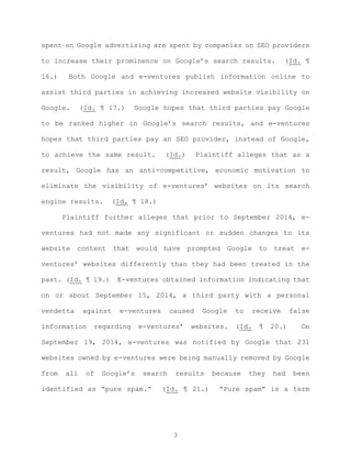 spent on Google advertising are spent by companies on SEO providers
to increase their prominence on Google’s search results. (Id. ¶
16.) Both Google and e-ventures publish information online to
assist third parties in achieving increased website visibility on
Google. (Id. ¶ 17.) Google hopes that third parties pay Google
to be ranked higher in Google’s search results, and e-ventures
hopes that third parties pay an SEO provider, instead of Google,
to achieve the same result. (Id.) Plaintiff alleges that as a
result, Google has an anti-competitive, economic motivation to
eliminate the visibility of e-ventures’ websites on its search
engine results. (Id. ¶ 18.)
Plaintiff further alleges that prior to September 2014, e-
ventures had not made any significant or sudden changes to its
website content that would have prompted Google to treat e-
ventures’ websites differently than they had been treated in the
past. (Id. ¶ 19.) E-ventures obtained information indicating that
on or about September 15, 2014, a third party with a personal
vendetta against e-ventures caused Google to receive false
information regarding e-ventures’ websites. (Id. ¶ 20.) On
September 19, 2014, e-ventures was notified by Google that 231
websites owned by e-ventures were being manually removed by Google
from all of Google’s search results because they had been
identified as “pure spam.” (Id. ¶ 21.) “Pure spam” is a term
3
 