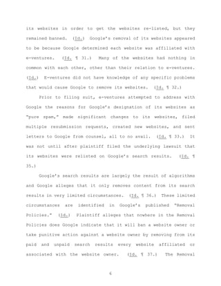 its websites in order to get the websites re-listed, but they
remained banned. (Id.) Google’s removal of its websites appeared
to be because Google determined each website was affiliated with
e-ventures. (Id. ¶ 31.) Many of the websites had nothing in
common with each other, other than their relation to e-ventures.
(Id.) E-ventures did not have knowledge of any specific problems
that would cause Google to remove its websites. (Id. ¶ 32.)
Prior to filing suit, e-ventures attempted to address with
Google the reasons for Google’s designation of its websites as
“pure spam,” made significant changes to its websites, filed
multiple resubmission requests, created new websites, and sent
letters to Google from counsel, all to no avail. (Id. ¶ 33.) It
was not until after plaintiff filed the underlying lawsuit that
its websites were relisted on Google’s search results. (Id. ¶
35.)
Google’s search results are largely the result of algorithms
and Google alleges that it only removes content from its search
results in very limited circumstances. (Id. ¶ 36.) These limited
circumstances are identified in Google’s published “Removal
Policies.” (Id.) Plaintiff alleges that nowhere in the Removal
Policies does Google indicate that it will ban a website owner or
take punitive action against a website owner by removing from its
paid and unpaid search results every website affiliated or
associated with the website owner. (Id. ¶ 37.) The Removal
6
 