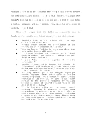 Policies likewise do not indicate that Google will remove content
for anti-competitive reasons. (Id. ¶ 38.) Plaintiff alleges that
Google’s Removal Policies do inform the public that Google takes
a neutral approach and only removes very specific categories of
content. (Id. ¶ 39.)
Plaintiff alleges that the following statements made by
Google on its website are false, deceptive, and misleading:
• “Google’s index merely reflects that the page
exists on the wider web.”
• “Google search results are a reflection of the
content publicly available on the web.”
• “See our Removal Policies to learn more about what
information Google will remove.”
• “This page explains our policies for different
types of content that Google will remove from web,
image or video results.”
• Google’s “mission is to ‘organize the world’s
information.’”
• “Google is committed to leading the industry in
transparency” and publishes data that “sheds light
on how laws and policies affect Internet users and
flow of information online.”
• “Chilling Effects posts and analyzes copyright
removal requests (among other types of content
removal requests) from a number of participating
companies on its website. We link in our search
results to the requests published by Chilling
Effects in place of removed content when we are
able to do so legally.”
• “It is Google’s policy not to censor search
results. However, in response to local laws,
regulations, or policies, we may do so. When we
remove search results for these reasons, we display
a notice on our search results page. Please note:
For some older removals (before March 2005), we may
not show a notice at this time.”
7
 