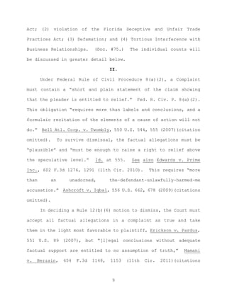 Act; (2) violation of the Florida Deceptive and Unfair Trade
Practices Act; (3) Defamation; and (4) Tortious Interference with
Business Relationships. (Doc. #75.) The individual counts will
be discussed in greater detail below.
II.
Under Federal Rule of Civil Procedure 8(a)(2), a Complaint
must contain a “short and plain statement of the claim showing
that the pleader is entitled to relief.” Fed. R. Civ. P. 8(a)(2).
This obligation “requires more than labels and conclusions, and a
formulaic recitation of the elements of a cause of action will not
do.” Bell Atl. Corp. v. Twombly, 550 U.S. 544, 555 (2007)(citation
omitted). To survive dismissal, the factual allegations must be
“plausible” and “must be enough to raise a right to relief above
the speculative level.” Id. at 555. See also Edwards v. Prime
Inc., 602 F.3d 1276, 1291 (11th Cir. 2010). This requires “more
than an unadorned, the-defendant-unlawfully-harmed-me
accusation.” Ashcroft v. Iqbal, 556 U.S. 662, 678 (2009)(citations
omitted).
In deciding a Rule 12(b)(6) motion to dismiss, the Court must
accept all factual allegations in a complaint as true and take
them in the light most favorable to plaintiff, Erickson v. Pardus,
551 U.S. 89 (2007), but “[l]egal conclusions without adequate
factual support are entitled to no assumption of truth,” Mamani
v. Berzain, 654 F.3d 1148, 1153 (11th Cir. 2011)(citations
9
 