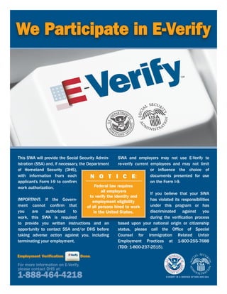 We Participate in E-Verify




This SWA will provide the Social Security Admin-        SWA and employers may not use E-Verify to
istration (SSA) and, if necessary, the Department       re-verify current employees and may not limit
of Homeland Security (DHS),                                               or influence the choice of
with information from each               N O T I C E:                     documents presented for use
applicant’s Form I-9 to confirm                                           on the Form I-9.
work authorization.                         Federal law requires
                                               all employers
                                                                          If you believe that your SWA
                                        to verify the identity and
IMPORTANT: If the Govern-                 employment eligibility          has violated its responsibilities
ment cannot confirm that               of all persons hired to work       under this program or has
you      are    authorized     to          in the United States.          discriminated against you
work, this SWA is required                                                during the verification process
to provide you written instructions and an              based upon your national origin or citizenship
opportunity to contact SSA and/or DHS before            status, please call the Office of Special
taking adverse action against you, including            Counsel for Immigration Related Unfair
terminating your employment.                            Employment Practices at 1-800-255-7688
                                                        (TDD: 1-800-237-2515).



For more information on E-Verify,
please contact DHS at:
1-888-464-4218
 