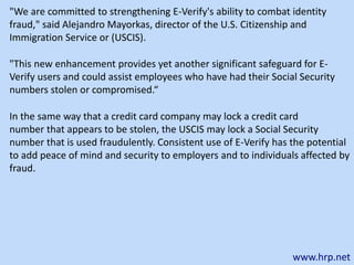 www.hrp.net
"This new enhancement provides yet another significant safeguard for E-
Verify users and could assist employees who have had their Social Security
numbers stolen or compromised.“
In the same way that a credit card company may lock a credit card
number that appears to be stolen, the USCIS may lock a Social Security
number that is used fraudulently. Consistent use of E-Verify has the potential
to add peace of mind and security to employers and to individuals affected by
fraud.
"We are committed to strengthening E-Verify's ability to combat identity
fraud," said Alejandro Mayorkas, director of the U.S. Citizenship and
Immigration Service or (USCIS).
 