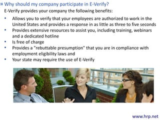 www.hrp.net
Why should my company participate in E-Verify?»
E-Verify provides your company the following benefits:
• Allows you to verify that your employees are authorized to work in the
United States and provides a response in as little as three to five seconds
• Provides extensive resources to assist you, including training, webinars
and a dedicated hotline
• Is free of charge
• Provides a "rebuttable presumption" that you are in compliance with
employment eligibility laws and
• Your state may require the use of E-Verify
 