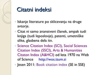 Citatni indeksi Iskanje literature po sklicevanju na druge avtorje.  Citat ni samo znanstveni članek, ampak tudi knjiga (tudi leposlovje), patenti, umetniške slike, glasbena dela itn. Science Citation Index (SCI), Social Sciences Citation Index (SSCI), Arts & Humanities Citaton Index (A&HCI)  od leta 1970 na Web of Science  http://wos.izum.si Jesen 2011:  Book citation index  (SE in SSE) 