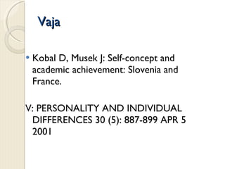 Vaja Kobal D, Musek J: Self-concept and academic achievement: Slovenia and France. V: PERSONALITY AND INDIVIDUAL DIFFERENCES 30 (5): 887-899 APR 5 2001  