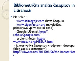 Bibliometrična analiza časopisov in citiranosti Na spletu: -  www.scimagojr.com  (baza Scopus) -  www.eigenfactor.org  (navzkrižna primerjava vplivnosti in cene) - Google Učenjak  http:// scholar.google.com/   - projekt Mesur  http:// www.mesur.org/MESUR.html     - faktor vpliva časopisov v odprtem dostopu (blog zapis s seznamom):  http://wowter.net/2011/01/06/the-impact-factor-of-open-access-journals /   