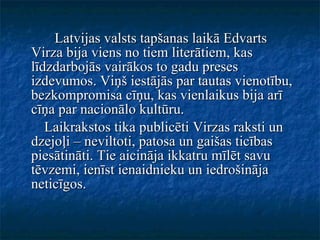 Latvijas valsts tapšanas laikā Edvarts Virza bija viens no tiem literātiem, kas līdzdarbojās vairākos to gadu preses izdevumos. Viņš iestājās par tautas vienotību, bezkompromisa cīņu, kas vienlaikus bija arī cīņa par nacionālo kultūru. Laikrakstos tika publicēti Virzas raksti un dzejoļi – neviltoti, patosa un gaišas ticības piesātināti. Tie aicināja ikkatru mīlēt savu tēvzemi, ienīst ienaidnieku un iedrošināja neticīgos. 
