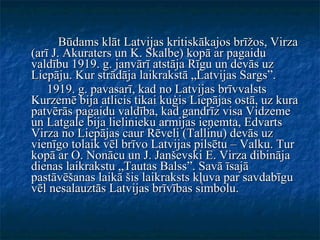 Būdams klāt Latvijas kritiskākajos brīžos, Virza (arī J. Akuraters un K. Skalbe) kopā ar pagaidu valdību 1919. g. janvārī atstāja Rīgu un devās uz Liepāju. Kur strādāja laikrakstā „Latvijas Sargs”. 1919. g. pavasarī, kad no Latvijas brīvvalsts Kurzemē bija atlicis tikai kuģis Liepājas ostā, uz kura patvērās pagaidu valdība, kad gandrīz visa Vidzeme un Latgale bija lielinieku armijas ieņemta, Edvarts Virza no Liepājas caur Rēveli (Tallinu) devās uz vienīgo tolaik vēl brīvo Latvijas pilsētu – Valku. Tur kopā ar O. Nonācu un J. Janševski E. Virza dibināja dienas laikrakstu „Tautas Balss”. Savā īsajā pastāvēšanas laikā šis laikraksts kļuva par savdabīgu vēl nesalauztās Latvijas brīvības simbolu. 