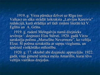 1919. g. Virza pārnāca dzīvot uz Rīgu (no Valkas) un sāka strādāt laikraksta „Latvijas Kareivis” redakcijā, kurā strādāja arī tādi zināmi literāti kā V. Eglītis un  A. Grīns. 1919. g. rudenī Melngalvju namā dzejnieks ievēroja – dzejnieci Elzu Stērsti. 1920. gadā Virza sarakstīja poēmu „Marselīne Nevermore”, ko veltīja Elzai. Šī poēma uzrakstīta ar sapņu vieglumu, un apdzied visšķīstāko mīlestību. 1920. g. 17. oktobrī abi dzejnieki apprecējās. 1922. gadā, viņu ģimenē ienāca meita Amarillis, kurai tēvs veltījis vairākus dzejoļus. 