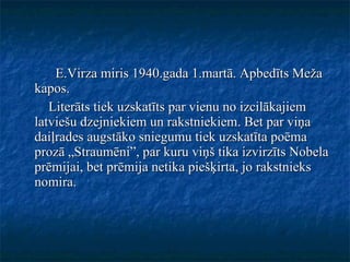 E.Virza miris 1940.gada 1.martā. Apbedīts Meža kapos.  Literāts tiek uzskatīts par vienu no izcilākajiem latviešu dzejniekiem un rakstniekiem. Bet par viņa daiļrades augstāko sniegumu tiek uzskatīta poēma prozā „Straumēni”, par kuru viņš tika izvirzīts Nobela prēmijai, bet prēmija netika piešķirta, jo rakstnieks nomira.  