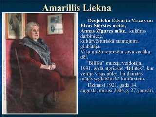 Amarillis Liekna   Dzejnieku Edvarta Virzas un Elzas Stērstes meita, Annas Žīgures māte,  kultūras darbiniece, kultūrvēsturiskā mantojuma glabātāja. Visu mūžu represēta savu vecāku dēļ.  "Billīšu" muzeja veidotāja. 1991. gadā atgriezās “Billītēs”, kur veltīja visas pūles, lai dzimtās mājas saglabātu kā kultūrvietu.  Dzimusi 1921. gada 14. augustā, mirusi 2004.g. 27. janvārī.  