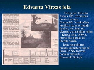 Edvarta Virzas iela Neilgi pēc Edvarta Virzas 105. dzimšanas dienas Latvijas Nacionālās Neatkarības kustības Iecavas nodaļa panāca, ka viena no ciemata centrālajām ielām – Kirova iela, 1989.g. martā tika pārdēvēta literāta vārdā.  Ielas nosaukuma maiņas iniciators bija tā laika LNNK Iecavas nodaļas aktīvists – Raimonds Sietiņš. 