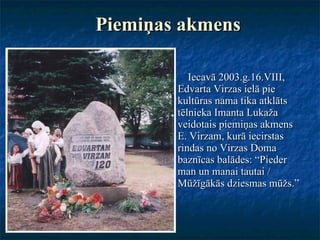Piemiņas akmens Iecavā 2003.g.16.VIII, Edvarta Virzas ielā pie kultūras nama tika atklāts tēlnieka Imanta Lukaža veidotais piemiņas akmens E. Virzam, kurā iecirstas rindas no Virzas Doma baznīcas balādes: “Pieder man un manai tautai / Mūžīgākās dziesmas mūžs.” 