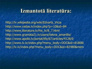 Izmantotā literatūra: http://lv.wikipedia.org/wiki/Edvarts_Virza http://www.vietas.lv/index.php?p=10&id=84 http://www.literature.lv/his_lv/8_7.html http://www.gramata21.lv/users/liekna_amarillis/ http://www.apollo.lv/portal/life/67/articles/4128/0 http://www.lv.lv/index.php?menu_body=DOC&id=81808&menu_left=LAIDIENS&PHPSESSID=67 http://lv.lv/index.php?menu_body=DOC&id=82480&menu_left=LAIDIENS&PHPSESSID=862718c5d45b9e3ffde6947912f0f066 