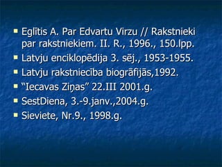 Eglītis A. Par Edvartu Virzu // Rakstnieki par rakstniekiem. II. R., 1996., 150.lpp. Latvju enciklopēdija 3. sēj., 1953-1955.  Latvju rakstniecība biogrāfijās,1992. “ Iecavas Ziņas” 22.III 2001.g. SestDiena, 3.-9.janv.,2004.g. Sieviete, Nr.9., 1998.g. 