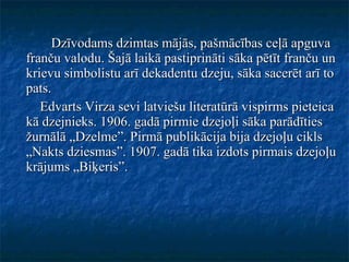 Dzīvodams dzimtas mājās, pašmācības ceļā apguva franču valodu. Šajā laikā pastiprināti sāka pētīt franču un krievu simbolistu arī dekadentu dzeju, sāka sacerēt arī to pats. Edvarts Virza sevi latviešu literatūrā vispirms pieteica kā dzejnieks. 1906. gadā pirmie dzejoļi sāka parādīties žurnālā „Dzelme”. Pirmā publikācija bija dzejoļu cikls „Nakts dziesmas”. 1907. gadā tika izdots pirmais dzejoļu krājums „Biķeris”. 