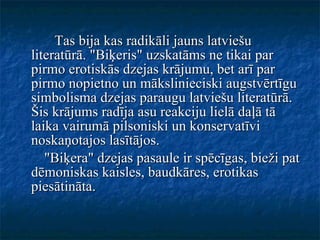 Tas bija kas radikāli jauns latviešu literatūrā. "Biķeris" uzskatāms ne tikai par pirmo erotiskās dzejas krājumu, bet arī par pirmo nopietno un mākslinieciski augstvērtīgu simbolisma dzejas paraugu latviešu literatūrā.  Šis krājums radīja asu reakciju lielā daļā tā laika vairumā pilsoniski un konservatīvi noskaņotajos lasītājos. "Biķera" dzejas pasaule ir spēcīgas, bieži pat dēmoniskas kaisles, baudkāres, erotikas piesātināta. 