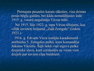 Pirmajam pasaules karam sākoties, visa dzimta posās bēgļu gaitām, bet kāda nomaldījusies lode 1915. g. vasarā nogalināja Virzas māti. No 1915. līdz 1922. g. tapa Virzas tēlojumi, kas vēlāk ievietoti krājumā „Zaļā Zemgale” (izdots 1923.). 1916. g. Edvarts Virza iestājās karadienestā – strēlnieku 5. Zemgales pulkā, kuru komandēja Jukums Vācietis. Šajā laikā viņš ieguva pulka dzejnieka slavu, kurš uzrakstījis ne vienu vien dzejoli par saviem cīņu biedriem.  