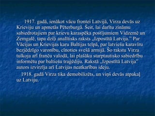 1917. gadā, ienākot vācu frontei Latvijā, Virza devās uz Krieviju un apmetās Pēterburgā. Šeit, lai darītu zināmu sabiedrotajiem par krievu karaspēka postījumiem Vidzemē un Zemgalē, tapa dziļi analītisks raksts „Izpostītā Latvija.” Par Vācijas un Krievijas karu Baltijas telpā, par latviešu karavīru bezjēdzīgo varonību, cīnoties svešā armijā. Šo rakstu Virza tulkoja arī franču valodā, lai plašāku starptautisko sabiedrību informētu par baltiešu traģēdiju. Rakstā „Izpostītā Latvija” autors izvirzīja arī Latvijas neatkarības ideju. 1918. gadā Virza tika demobilizēts, un viņš devās atpakaļ uz Latviju. 